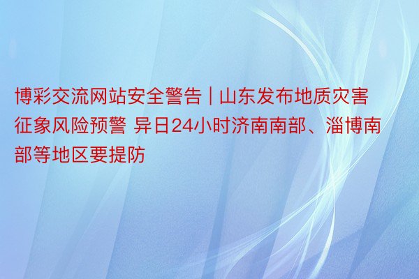 博彩交流网站安全警告 | 山东发布地质灾害征象风险预警 异日24小时济南南部、淄博南部等地区要提防