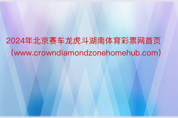 2024年北京赛车龙虎斗湖南体育彩票网首页（www.crowndiamondzonehomehub.com）