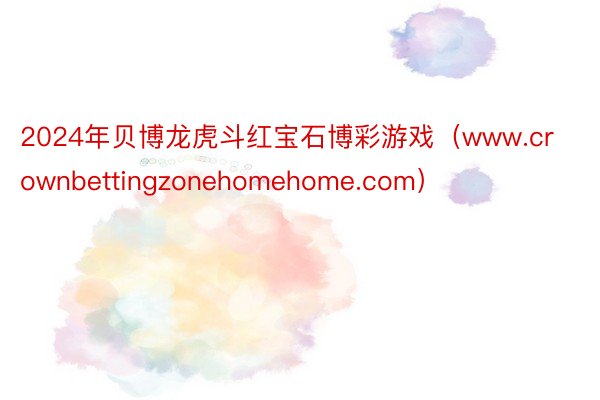 2024年贝博龙虎斗红宝石博彩游戏（www.crownbettingzonehomehome.com）