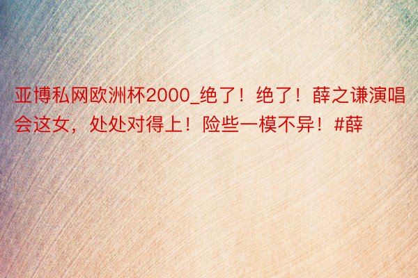 亚博私网欧洲杯2000_绝了！绝了！薛之谦演唱会这女，处处对得上！险些一模不异！#薛