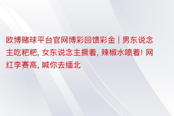 欧博赌球平台官网博彩回馈彩金 | 男东说念主吃粑粑， 女东说念主撅着， 辣椒水喷着! 网红李赛高， 喊你去缅北