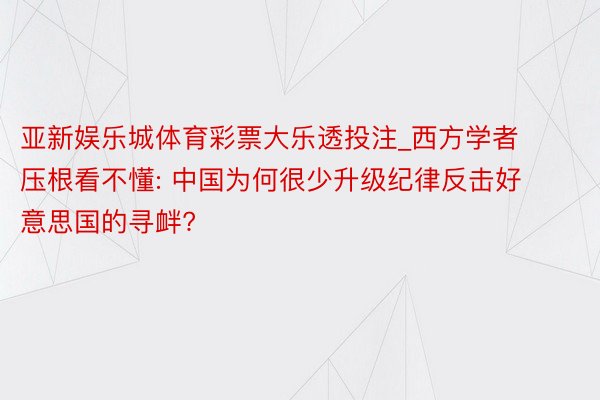 亚新娱乐城体育彩票大乐透投注_西方学者压根看不懂: 中国为何很少升级纪律反击好意思国的寻衅?