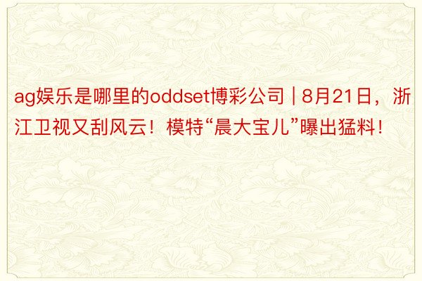 ag娱乐是哪里的oddset博彩公司 | 8月21日，浙江卫视又刮风云！模特“晨大宝儿”曝出猛料！