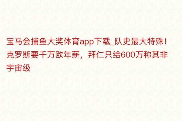 宝马会捕鱼大奖体育app下载_队史最大特殊！克罗斯要千万欧年薪，拜仁只给600万称其非宇宙级