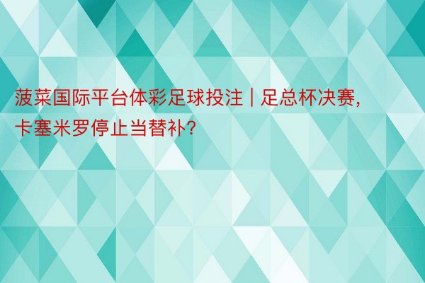 菠菜国际平台体彩足球投注 | 足总杯决赛, 卡塞米罗停止当替补?