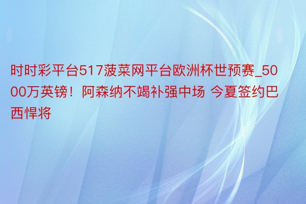 时时彩平台517菠菜网平台欧洲杯世预赛_5000万英镑！阿森纳不竭补强中场 今夏签约巴西悍将