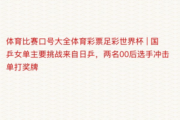 体育比赛口号大全体育彩票足彩世界杯 | 国乒女单主要挑战来自日乒，两名00后选手冲击单打奖牌