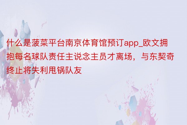 什么是菠菜平台南京体育馆预订app_欧文拥抱每名球队责任主说念主员才离场，与东契奇终止将失利甩锅队友