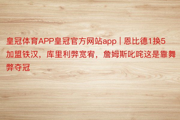 皇冠体育APP皇冠官方网站app | 恩比德1换5加盟铁汉，库里利弊宽宥，詹姆斯叱咤这是靠舞弊夺冠