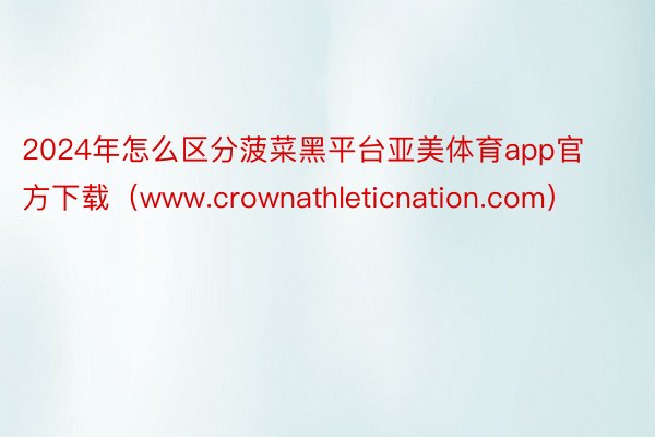 2024年怎么区分菠菜黑平台亚美体育app官方下载（www.crownathleticnation.com）