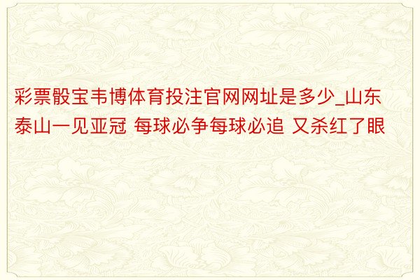 彩票骰宝韦博体育投注官网网址是多少_山东泰山一见亚冠 每球必争每球必追 又杀红了眼