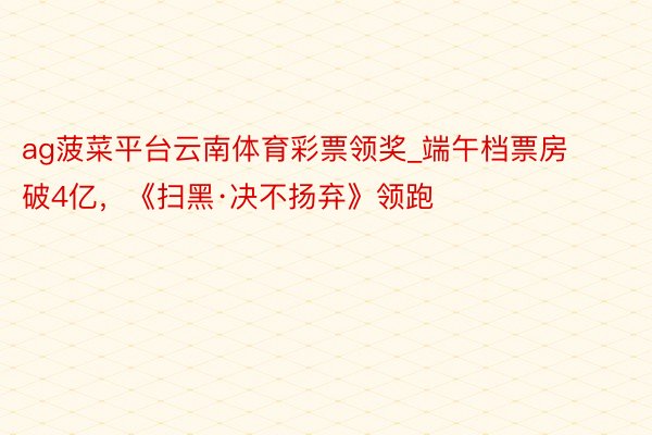 ag菠菜平台云南体育彩票领奖_端午档票房破4亿，《扫黑·决不扬弃》领跑