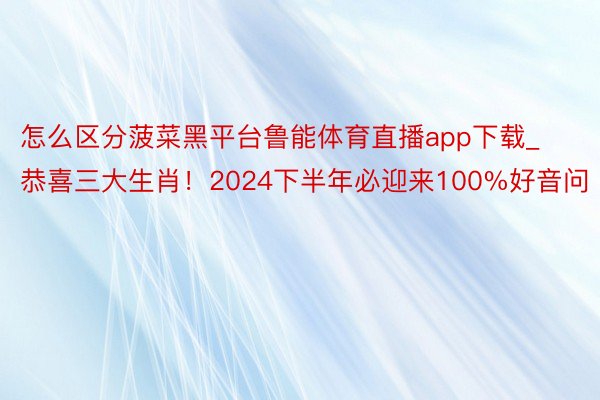 怎么区分菠菜黑平台鲁能体育直播app下载_恭喜三大生肖！2024下半年必迎来100%好音问