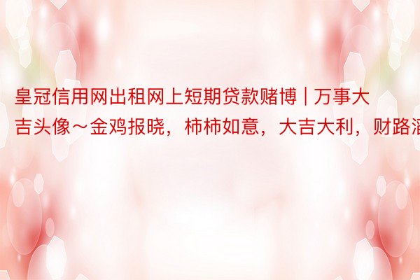 皇冠信用网出租网上短期贷款赌博 | 万事大吉头像～金鸡报晓，柿柿如意，大吉大利，财路滔滔