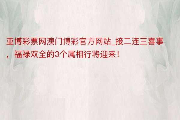 亚博彩票网澳门博彩官方网站_接二连三喜事，福禄双全的3个属相行将迎来！