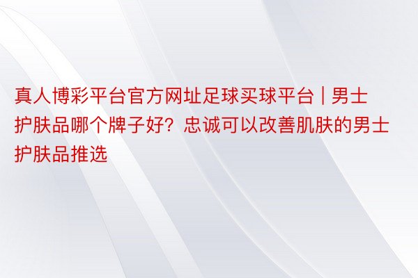 真人博彩平台官方网址足球买球平台 | 男士护肤品哪个牌子好？忠诚可以改善肌肤的男士护肤品推选