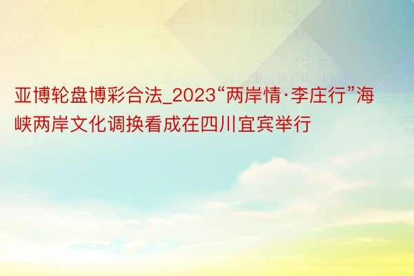 亚博轮盘博彩合法_2023“两岸情·李庄行”海峡两岸文化调换看成在四川宜宾举行