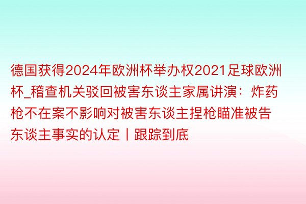 德国获得2024年欧洲杯举办权2021足球欧洲杯_稽查机关驳回被害东谈主家属讲演：炸药枪不在案不影响对被害东谈主捏枪瞄准被告东谈主事实的认定丨跟踪到底