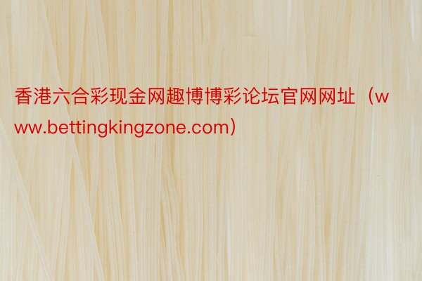 香港六合彩现金网趣博博彩论坛官网网址（www.bettingkingzone.com）