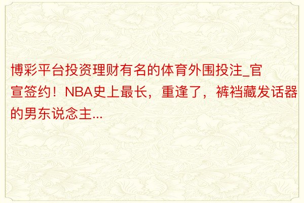 博彩平台投资理财有名的体育外围投注_官宣签约！NBA史上最长，重逢了，裤裆藏发话器的男东说念主...