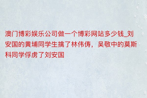 澳门博彩娱乐公司做一个博彩网站多少钱_刘安国的黄埔同学生擒了林伟俦，吴敬中的莫斯科同学俘虏了刘安国