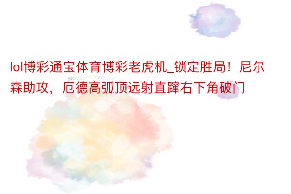 lol博彩通宝体育博彩老虎机_锁定胜局！尼尔森助攻，厄德高弧顶远射直蹿右下角破门