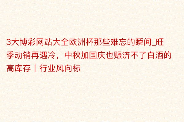 3大博彩网站大全欧洲杯那些难忘的瞬间_旺季动销再遇冷，中秋加国庆也赈济不了白酒的高库存｜行业风向标