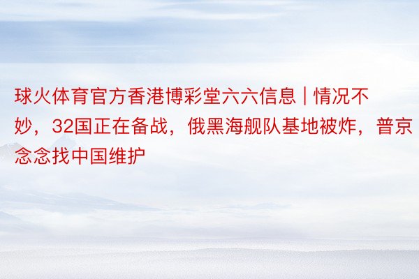 球火体育官方香港博彩堂六六信息 | 情况不妙，32国正在备战，俄黑海舰队基地被炸，普京念念找中国维护