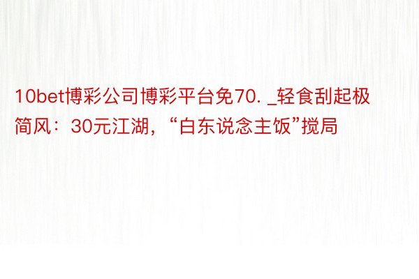 10bet博彩公司博彩平台免70. _轻食刮起极简风：30元江湖，“白东说念主饭”搅局