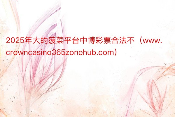 2025年大的菠菜平台中博彩票合法不（www.crowncasino365zonehub.com）