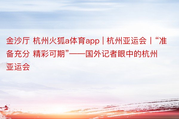 金沙厅 杭州火狐a体育app | 杭州亚运会丨“准备充分 精彩可期”——国外记者眼中的杭州亚运会