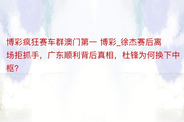 博彩疯狂赛车群澳门第一 博彩_徐杰赛后离场拒抓手，广东顺利背后真相，杜锋为何换下中枢？