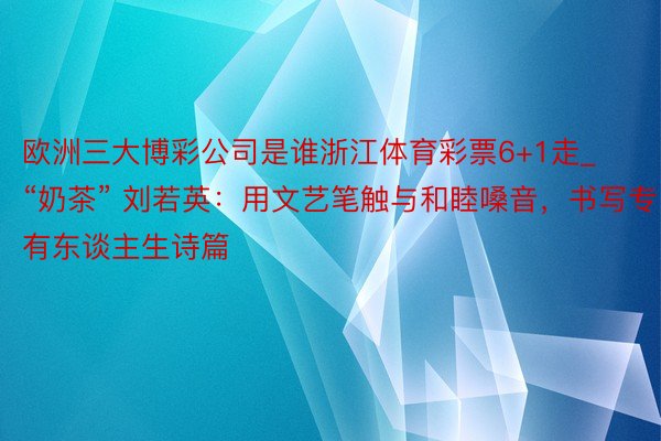 欧洲三大博彩公司是谁浙江体育彩票6+1走_“奶茶” 刘若英：用文艺笔触与和睦嗓音，书写专有东谈主生诗篇