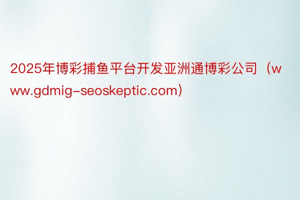 2025年博彩捕鱼平台开发亚洲通博彩公司（www.gdmig-seoskeptic.com）