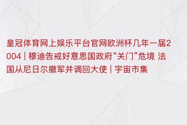 皇冠体育网上娱乐平台官网欧洲杯几年一届2004 | 穆迪告戒好意思国政府“关门”危境 法国从尼日尔撤军并调回大使 | 宇宙市集