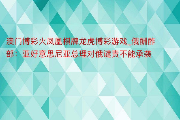 澳门博彩火凤凰棋牌龙虎博彩游戏_俄酬酢部：亚好意思尼亚总理对俄谴责不能承袭